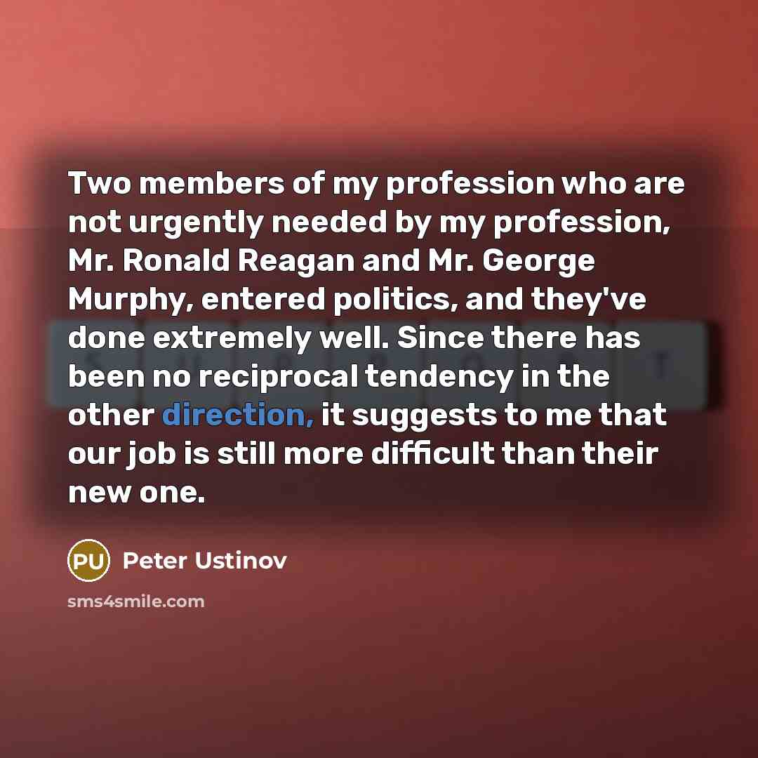 “Two members of my profession who are not urgently needed by my profession, Mr. Ronald Reagan and Mr. George Murphy, entered politics, and they've done extremely well. Since there has been no reciprocal tendency in the other direction, it suggests to me that our job is still more difficult than…” quote by Peter Ustinov