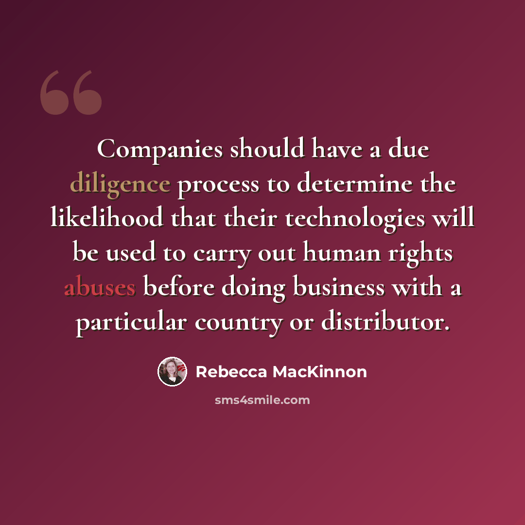 “Companies should have a due diligence process to determine the likelihood that their technologies will be used to carry out human rights abuses before doing business with a particular country or distributor.” quote by Rebecca MacKinnon