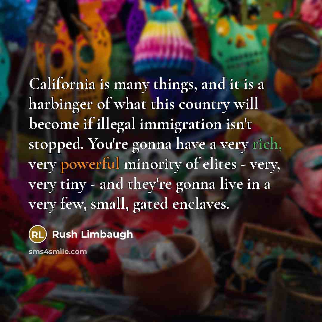 “California is many things, and it is a harbinger of what this country will become if illegal immigration isn't stopped. You're gonna have a very rich, very powerful minority of elites - very, very tiny - and they're gonna live in a very few, small, gated enclaves.” quote by Rush Limbaugh
