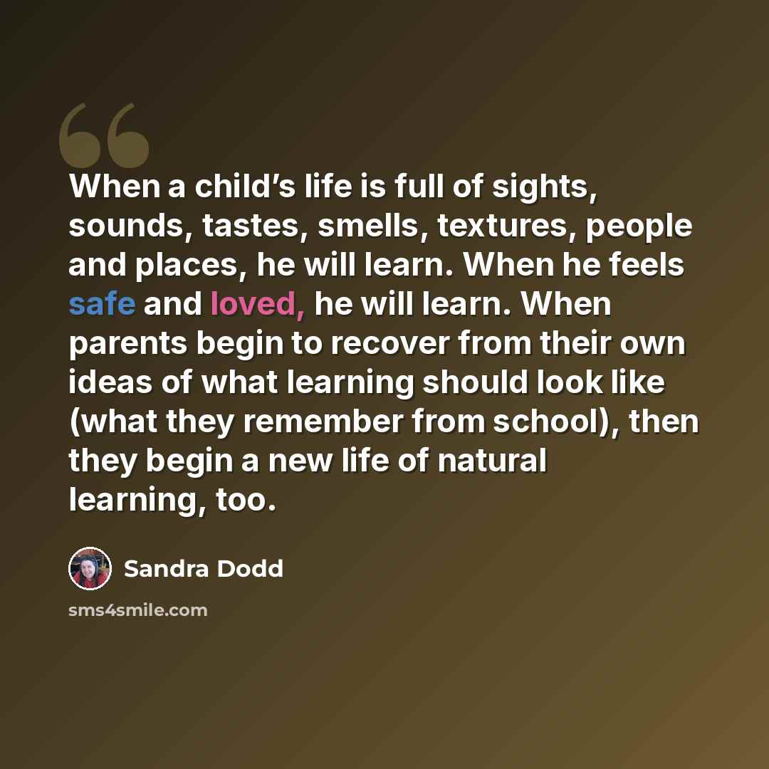 “When a child’s life is full of sights, sounds, tastes, smells, textures, people and places, he will learn. When he feels safe and loved, he will learn. When parents begin to recover from their own ideas of what learning should look like (what they remember from school), then they begin a new life…” quote by Sandra Dodd