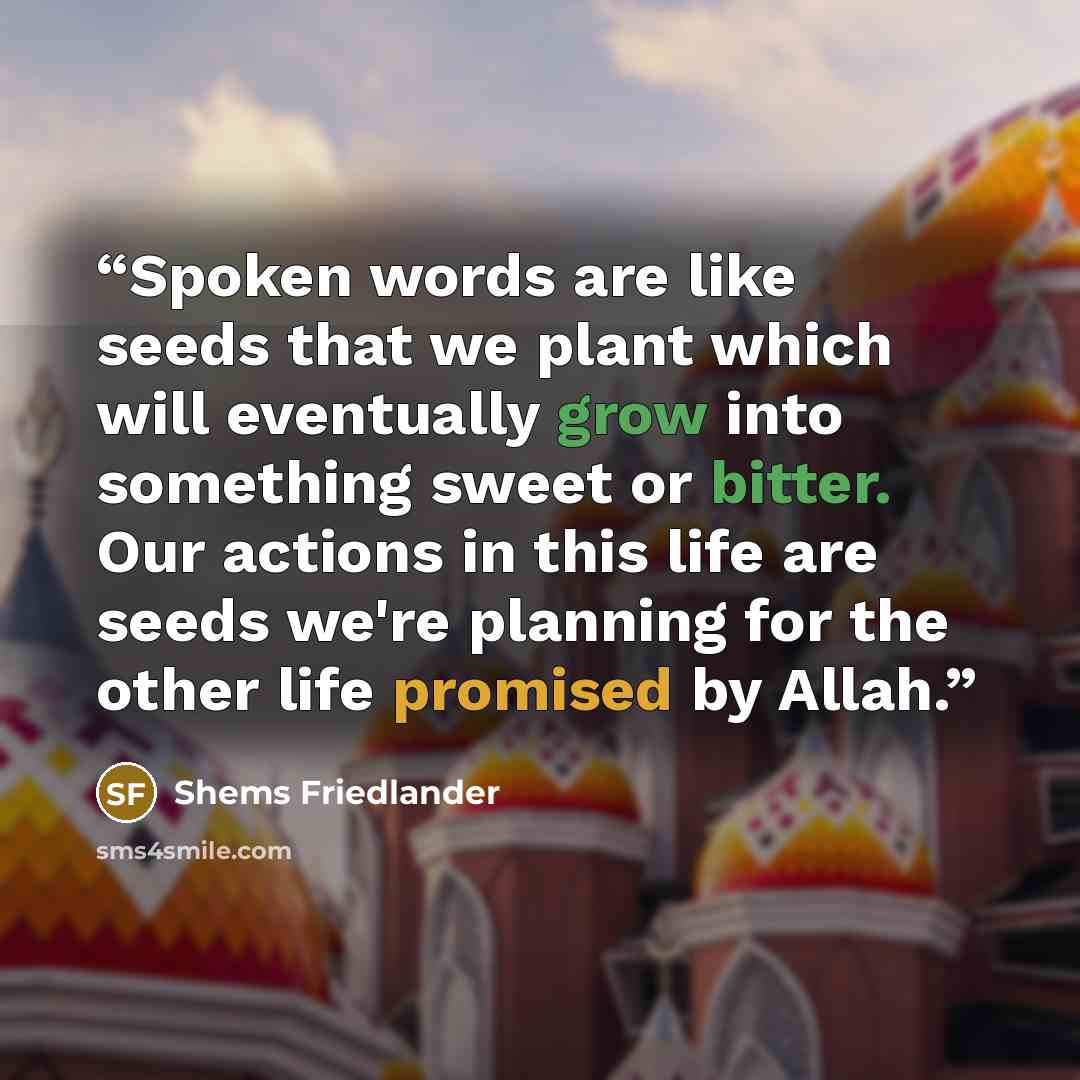 “Spoken words are like seeds that we plant which will eventually grow into something sweet or bitter. Our actions in this life are seeds we're planning for the other life promised by Allah.” quote by Shems Friedlander
