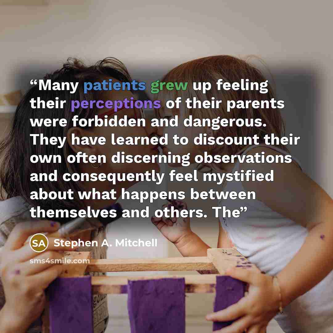 “Many patients grew up feeling their perceptions of their parents were forbidden and dangerous. They have learned to discount their own often discerning observations and consequently feel mystified about what happens between themselves and others. The” quote by Stephen A. Mitchell