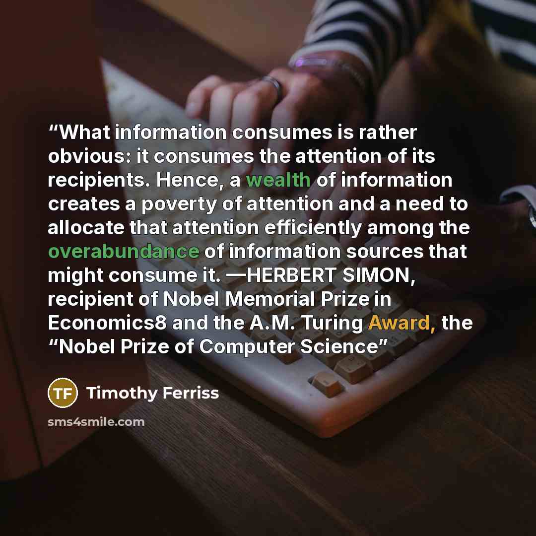 “What information consumes is rather obvious: it consumes the attention of its recipients. Hence, a wealth of information creates a poverty of attention and a need to allocate that attention efficiently among the overabundance of information sources that might consume it. —HERBERT SIMON, recipient…” quote by Timothy Ferriss