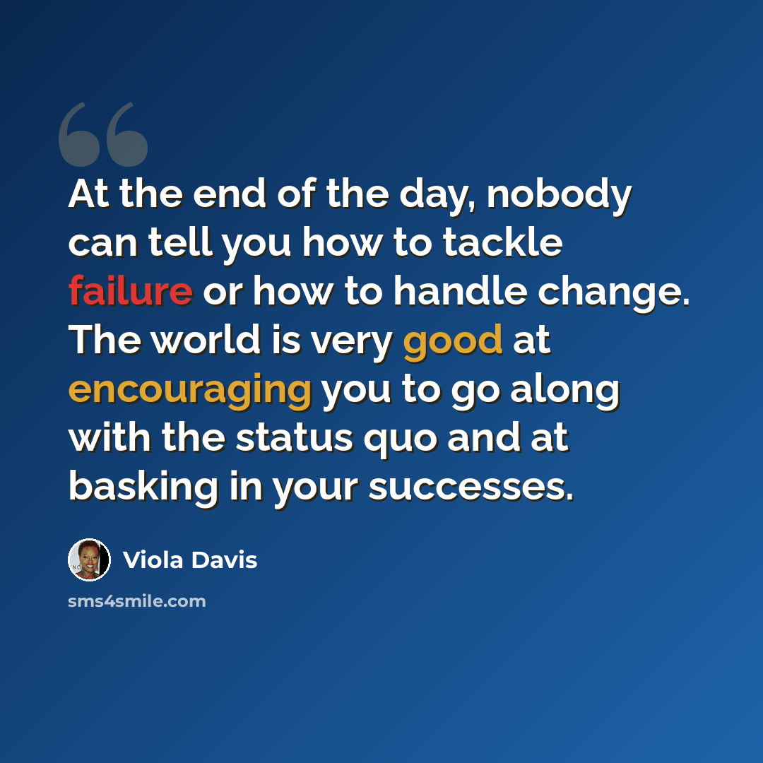 “At the end of the day, nobody can tell you how to tackle failure or how to handle change. The world is very good at encouraging you to go along with the status quo and at basking in your successes.” quote by Viola Davis