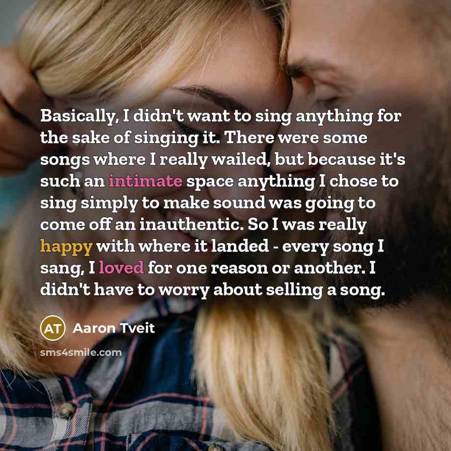 “Basically, I didn't want to sing anything for the sake of singing it. There were some songs where I really wailed, but because it's such an intimate space anything I chose to sing simply to make sound was going to come off an inauthentic. So I was really happy with where it landed - every song I…” quote by Aaron Tveit