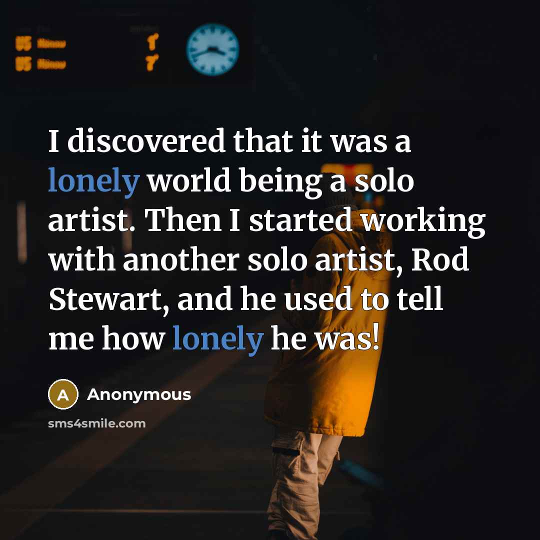 “I discovered that it was a lonely world being a solo artist. Then I started working with another solo artist, Rod Stewart, and he used to tell me how lonely he was!” quote by Anonymous