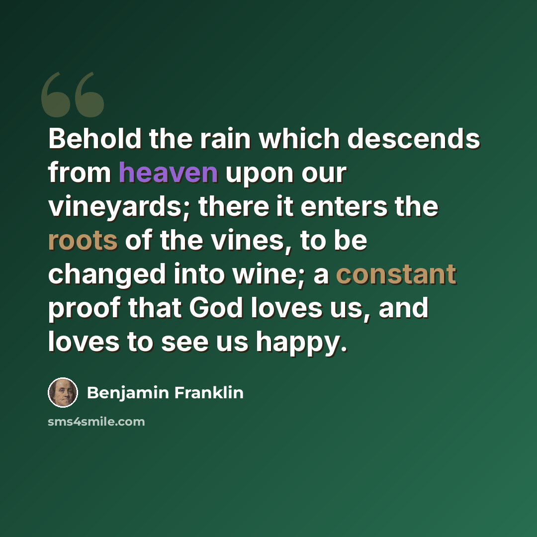 “Behold the rain which descends from heaven upon our vineyards; there it enters the roots of the vines, to be changed into wine; a constant proof that God loves us, and loves to see us happy.” quote by Benjamin Franklin