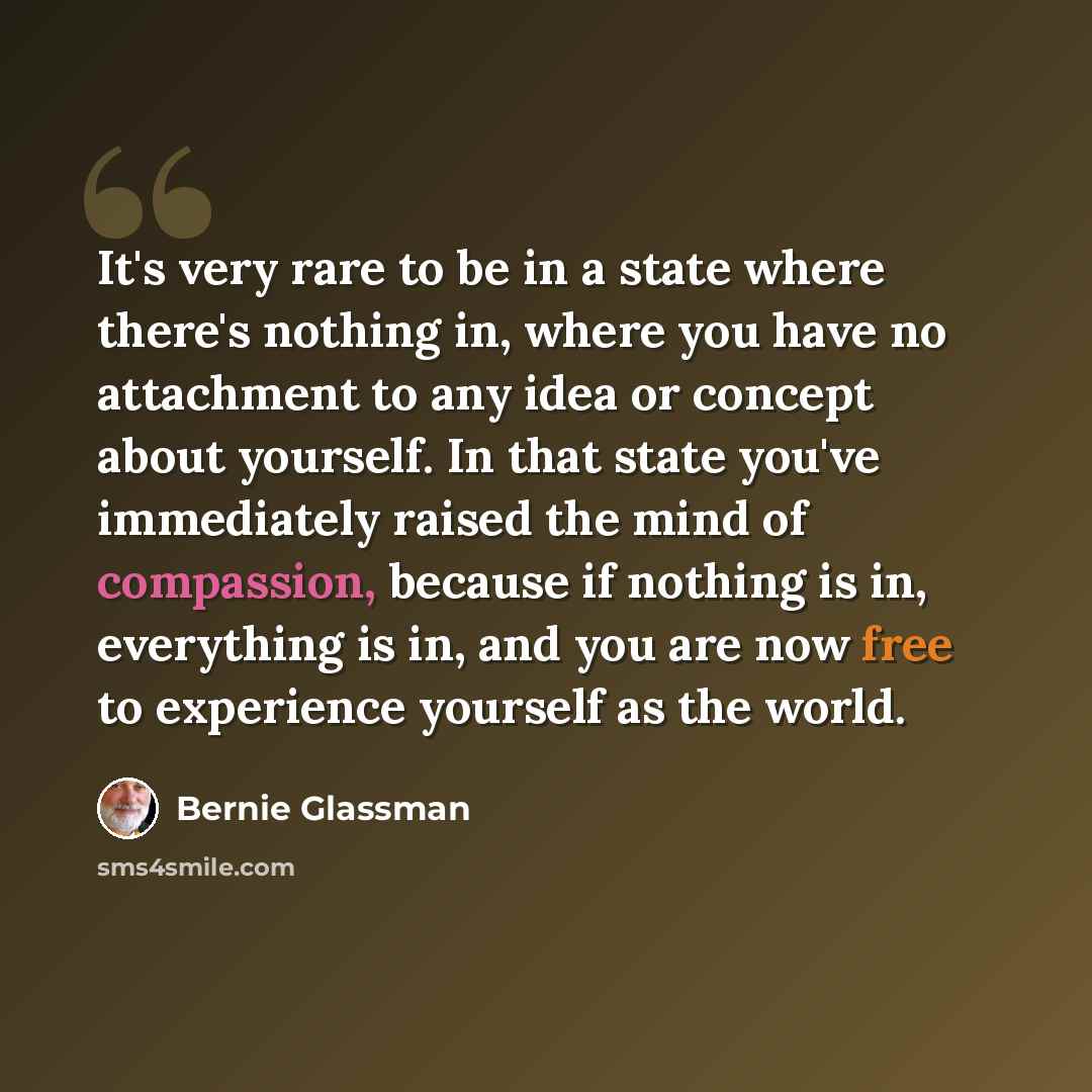 “It's very rare to be in a state where there's nothing in, where you have no attachment to any idea or concept about yourself. In that state you've immediately raised the mind of compassion, because if nothing is in, everything is in, and you are now free to experience yourself as the world.” quote by Bernie Glassman