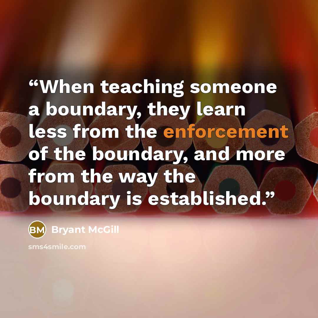 “When teaching someone a boundary, they learn less from the enforcement of the boundary, and more from the way the boundary is established.” quote by Bryant McGill