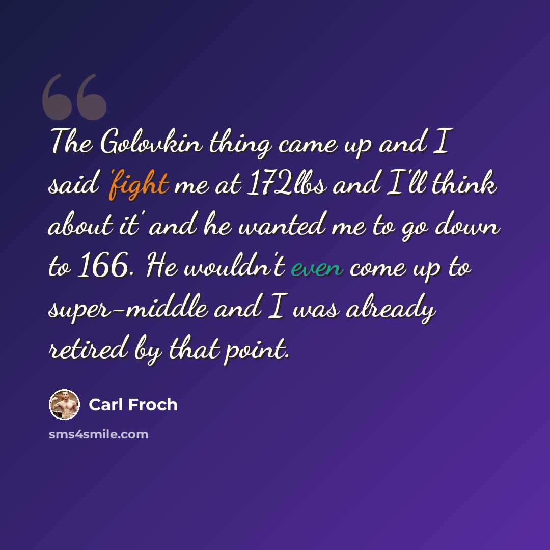 “The Golovkin thing came up and I said 'fight me at 172lbs and I'll think about it' and he wanted me to go down to 166. He wouldn't even come up to super-middle and I was already retired by that point.” quote by Carl Froch
