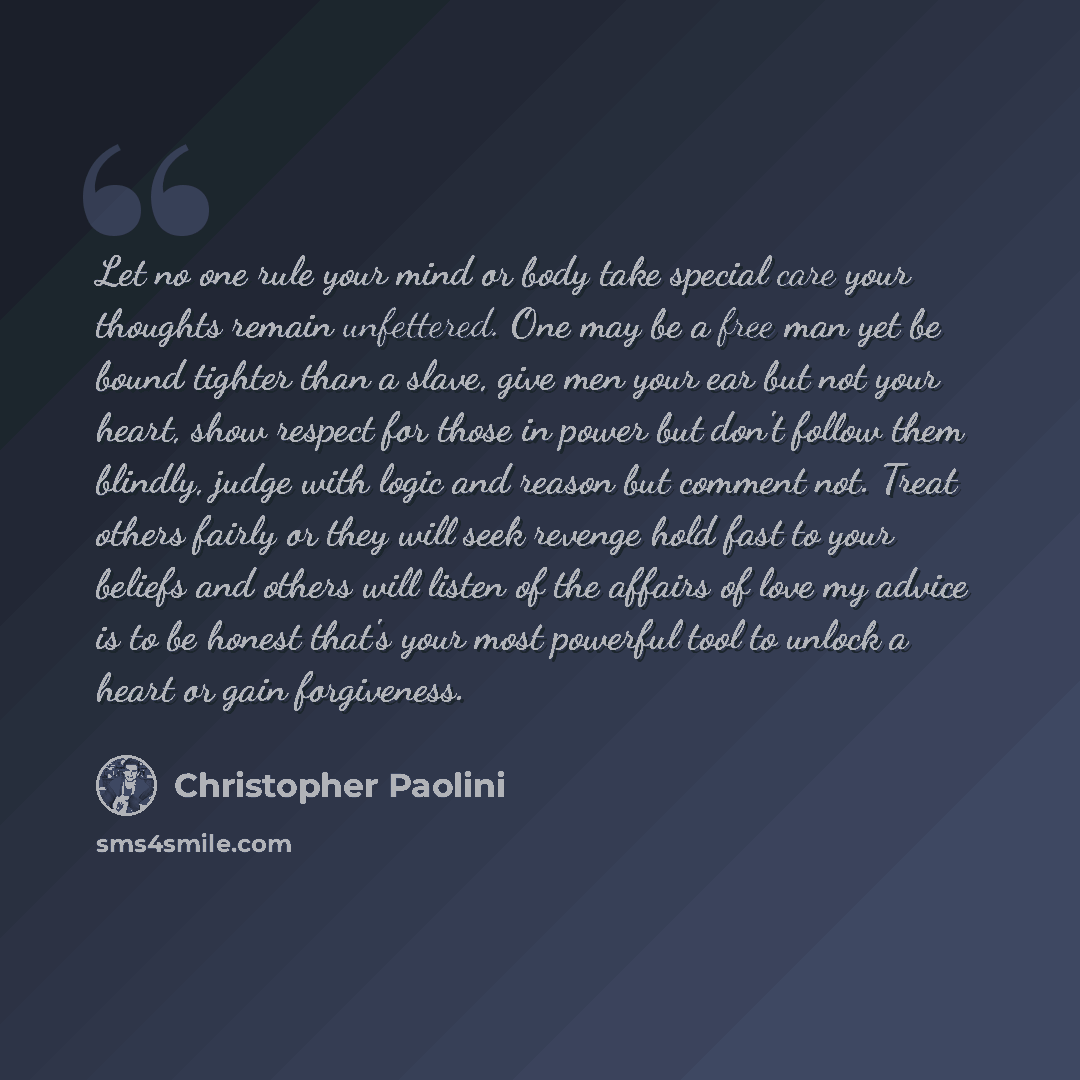 “Let no one rule your mind or body take special care your thoughts remain unfettered. One may be a free man yet be bound tighter than a slave, give men your ear but not your heart, show respect for those in power but don't follow them blindly, judge with logic and reason but comment not. Treat…” quote by Christopher Paolini