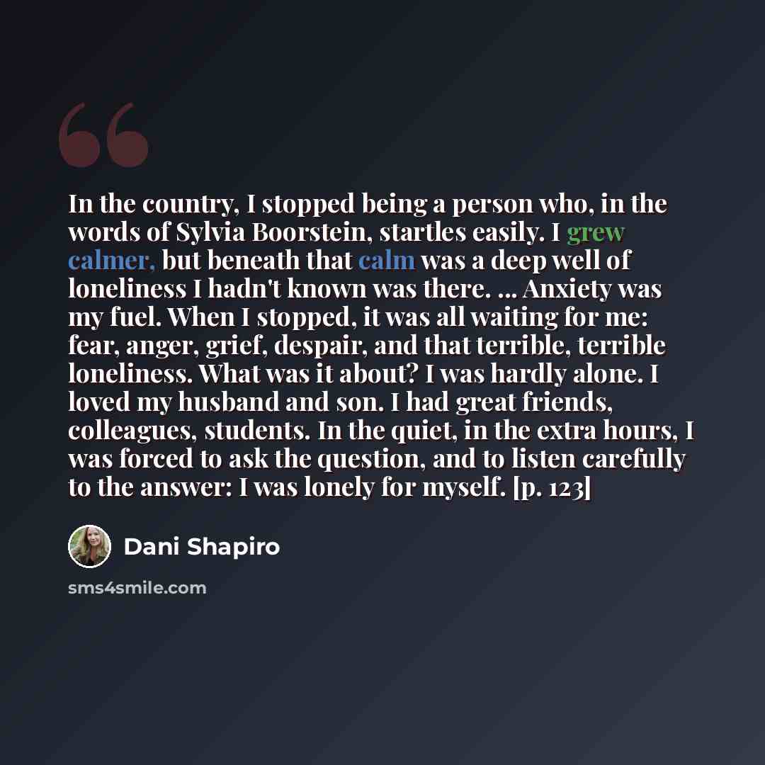 “In the country, I stopped being a person who, in the words of Sylvia Boorstein, startles easily. I grew calmer, but beneath that calm was a deep well of loneliness I hadn't known was there. ... Anxiety was my fuel. When I stopped, it was all waiting for me: fear, anger, grief, despair, and that…” quote by Dani Shapiro