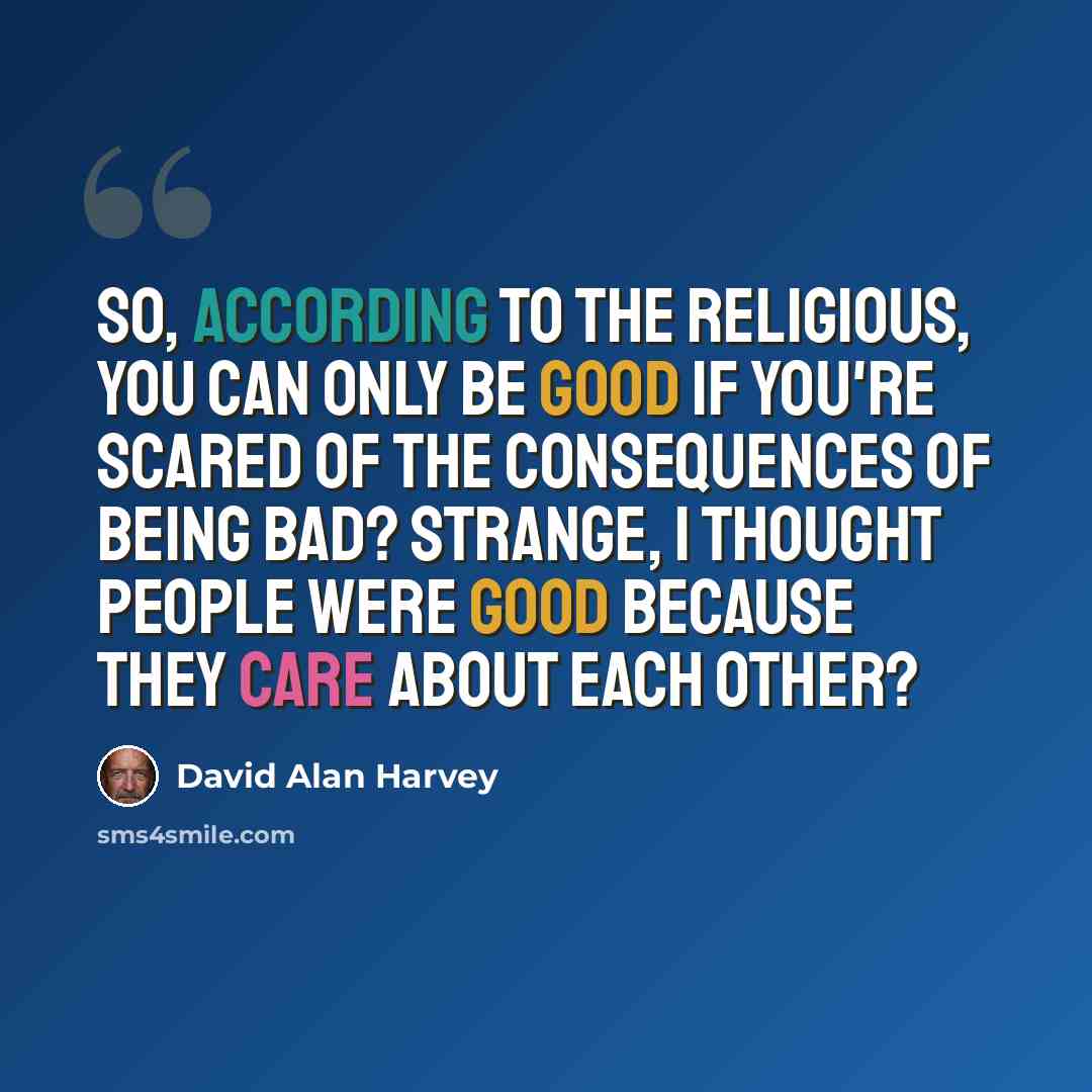 “So, according to the religious, you can only be good if you're scared of the consequences of being bad? Strange, I thought people were good because they care about each other?” quote by David Alan Harvey