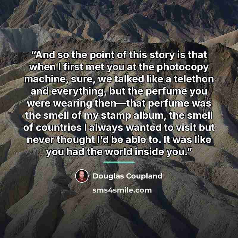 “And so the point of this story is that when I first met you at the photocopy machine, sure, we talked like a telethon and everything, but the perfume you were wearing then—that perfume was the smell of my stamp album, the smell of countries I always wanted to visit but never thought I’d be able…” quote by Douglas Coupland