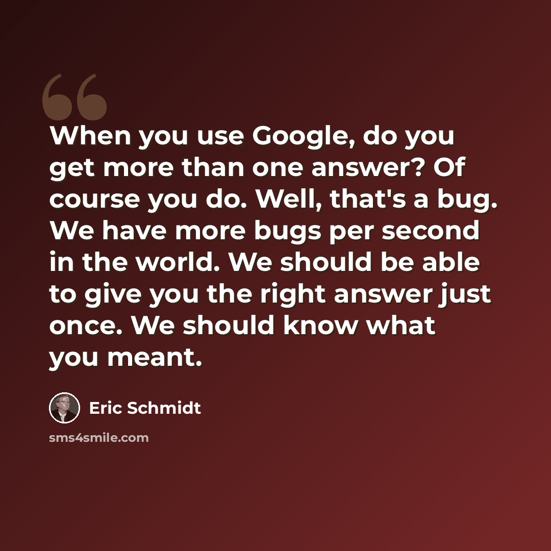 “When you use Google, do you get more than one answer? Of course you do. Well, that's a bug. We have more bugs per second in the world. We should be able to give you the right answer just once. We should know what you meant.” quote by Eric Schmidt