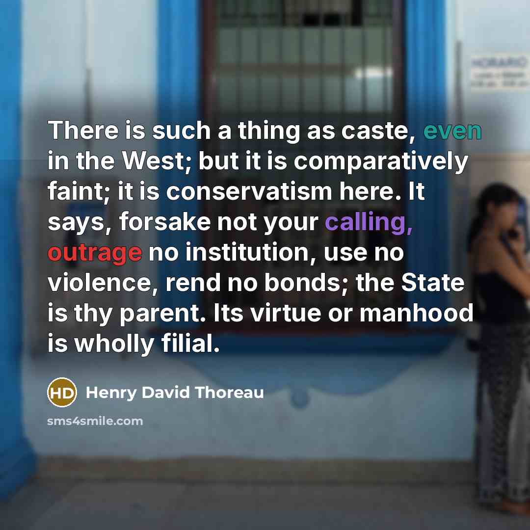 “There is such a thing as caste, even in the West; but it is comparatively faint; it is conservatism here. It says, forsake not your calling, outrage no institution, use no violence, rend no bonds; the State is thy parent. Its virtue or manhood is wholly filial.” quote by Henry David Thoreau