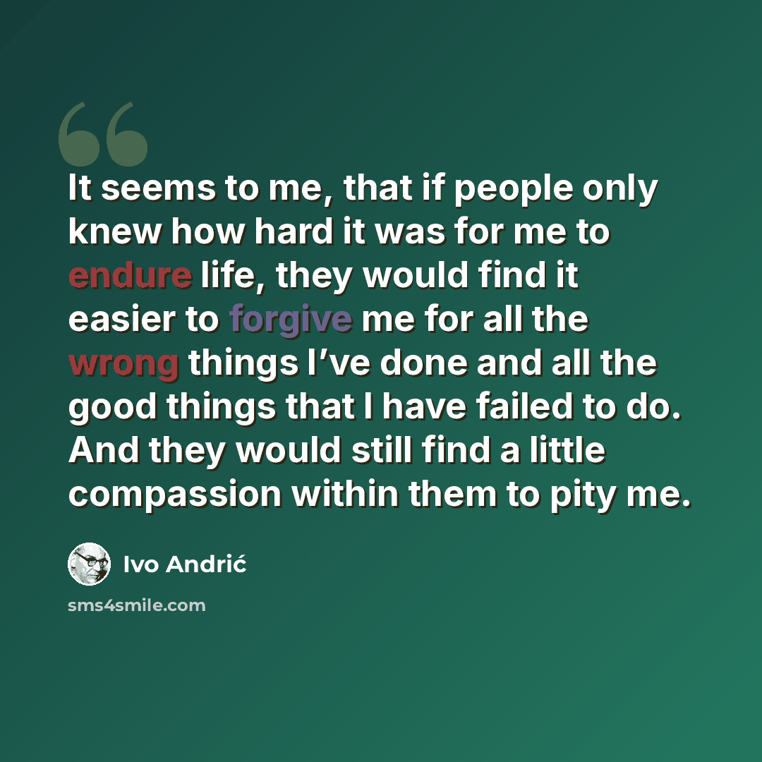 “It seems to me, that if people only knew how hard it was for me to endure life, they would find it easier to forgive me for all the wrong things I’ve done and all the good things that I have failed to do. And they would still find a little compassion within them to pity me.” quote by Ivo Andric