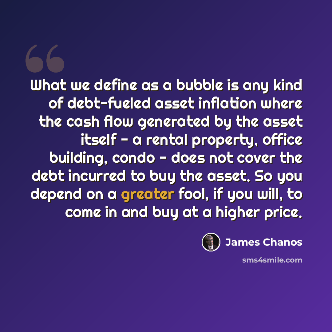 “What we define as a bubble is any kind of debt-fueled asset inflation where the cash flow generated by the asset itself - a rental property, office building, condo - does not cover the debt incurred to buy the asset. So you depend on a greater fool, if you will, to come in and buy at a higher price.” quote by James Chanos