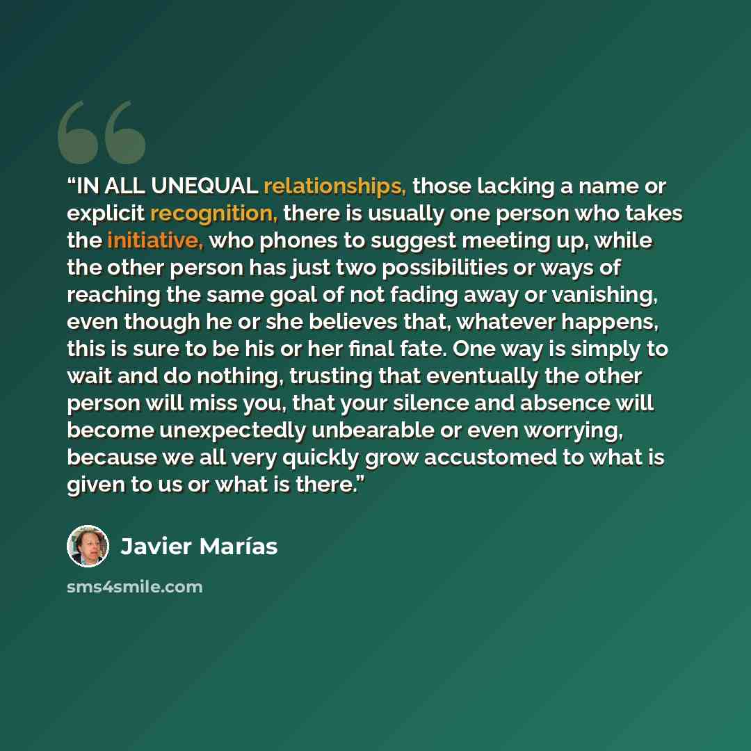 “IN ALL UNEQUAL relationships, those lacking a name or explicit recognition, there is usually one person who takes the initiative, who phones to suggest meeting up, while the other person has just two possibilities or ways of reaching the same goal of not fading away or vanishing, even though he or…” quote by Javier Marías