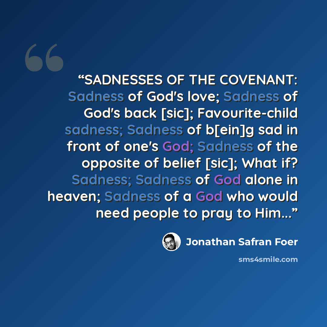 “SADNESSES OF THE COVENANT: Sadness of God's love; Sadness of God's back [sic]; Favourite-child sadness; Sadness of b[ein]g sad in front of one's God; Sadness of the opposite of belief [sic]; What if? Sadness; Sadness of God alone in heaven; Sadness of a God who would need people to pray to Him...” quote by Jonathan Safran Foer