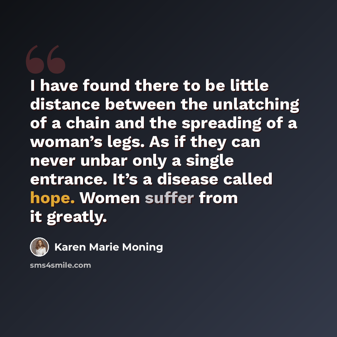 “I have found there to be little distance between the unlatching of a chain and the spreading of a woman’s legs. As if they can never unbar only a single entrance. It’s a disease called hope. Women suffer from it greatly.” quote by Karen Marie Moning