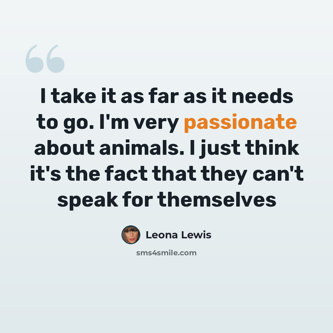 “I take it as far as it needs to go. I'm very passionate about animals. I just think it's the fact that they can't speak for themselves” quote by Leona Lewis