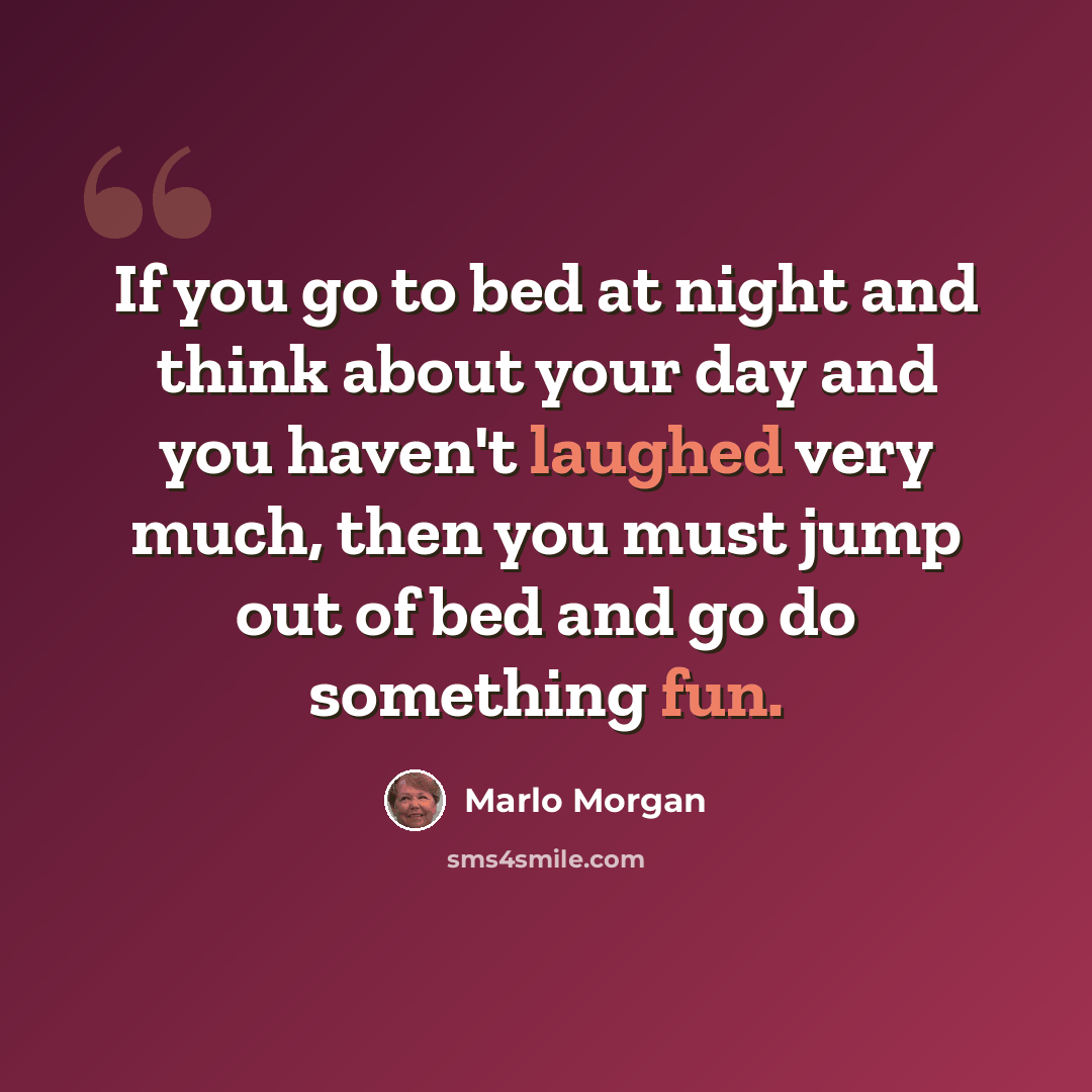 “If you go to bed at night and think about your day and you haven't laughed very much, then you must jump out of bed and go do something fun.” quote by Marlo Morgan