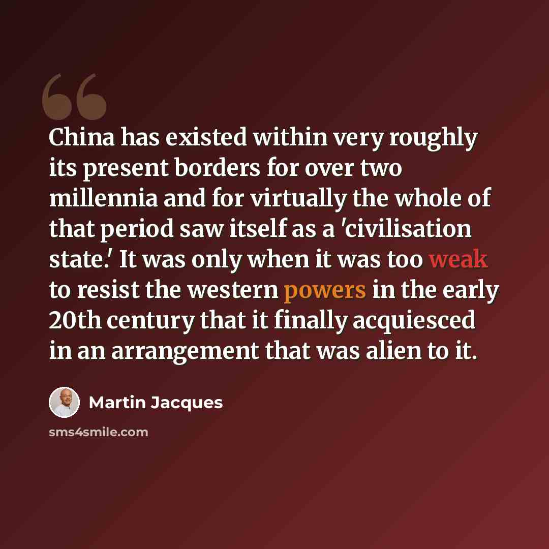 “China has existed within very roughly its present borders for over two millennia and for virtually the whole of that period saw itself as a 'civilisation state.' It was only when it was too weak to resist the western powers in the early 20th century that it finally acquiesced in an arrangement…” quote by Martin Jacques