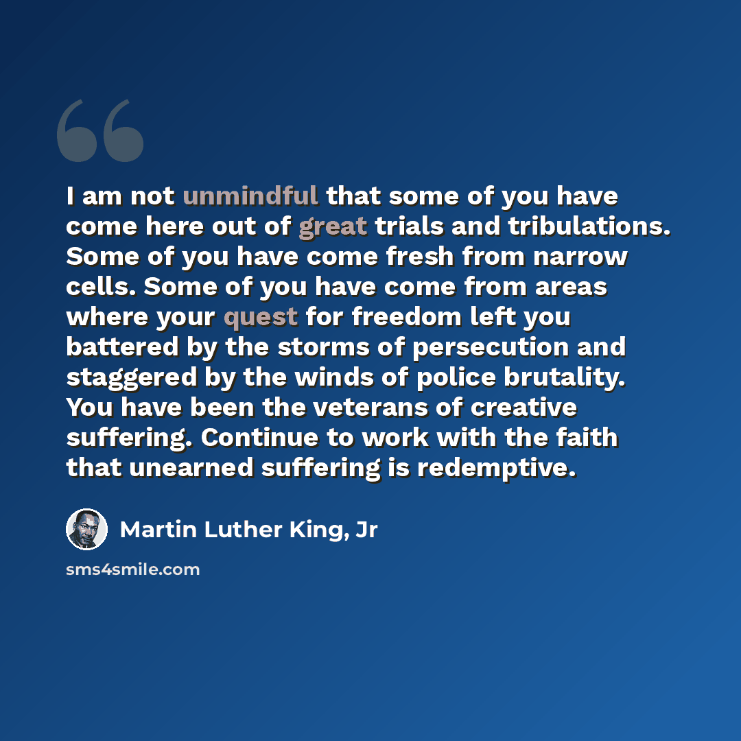 “I am not unmindful that some of you have come here out of great trials and tribulations. Some of you have come fresh from narrow cells. Some of you have come from areas where your quest for freedom left you battered by the storms of persecution and staggered by the winds of police brutality. You…” quote by Martin Luther King, Jr