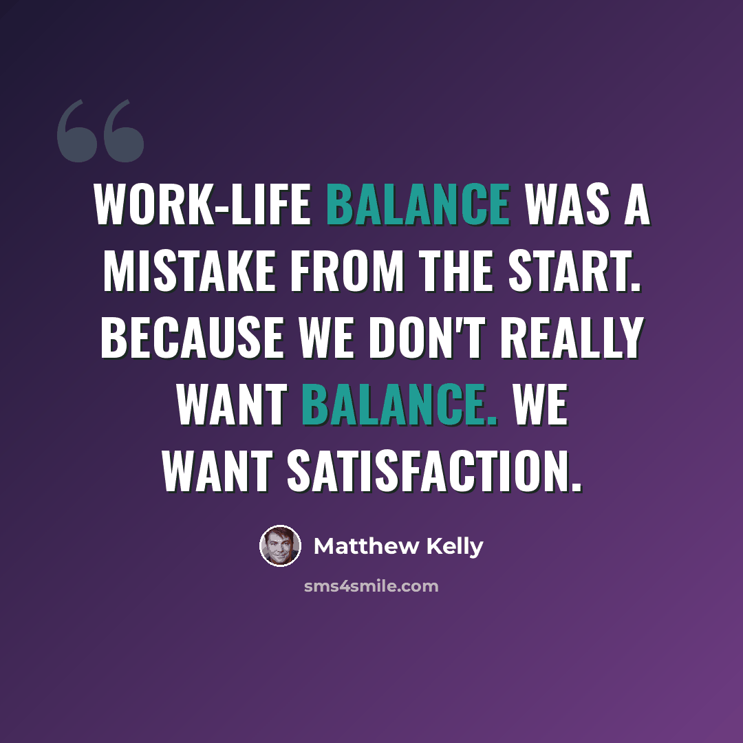 “Work-life balance was a mistake from the start. Because we don't really want balance. We want satisfaction.” quote by Matthew Kelly