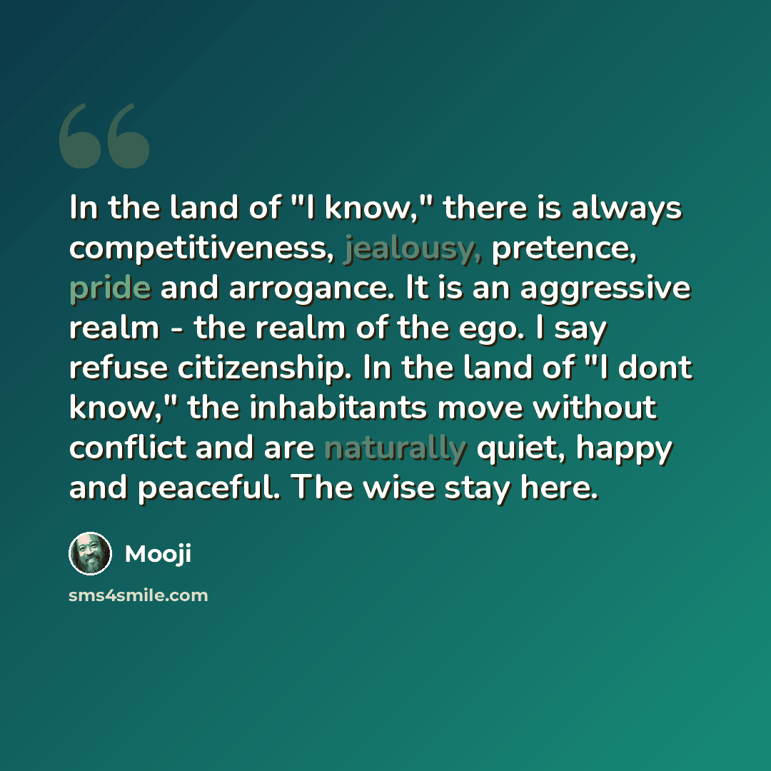 “In the land of "I know," there is always competitiveness, jealousy, pretence, pride and arrogance. It is an aggressive realm - the realm of the ego. I say refuse citizenship. In the land of "I dont know," the inhabitants move without conflict and are naturally quiet, happy and peaceful. The wise…” quote by Mooji