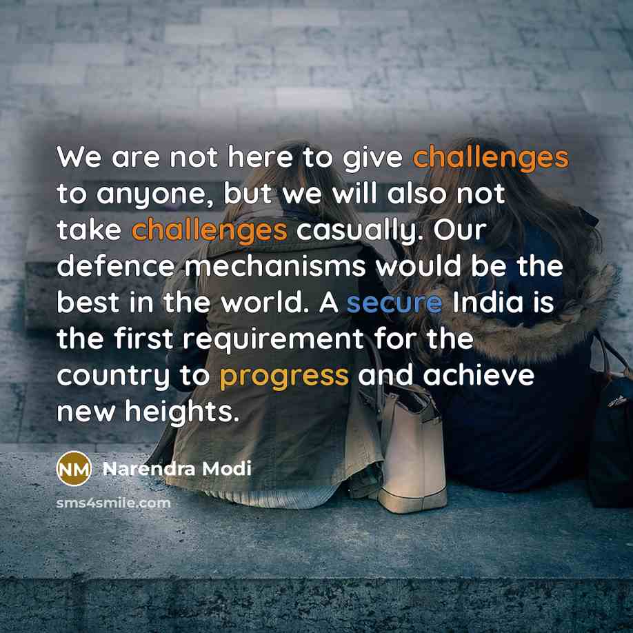“We are not here to give challenges to anyone, but we will also not take challenges casually. Our defence mechanisms would be the best in the world. A secure India is the first requirement for the country to progress and achieve new heights.” quote by Narendra Modi
