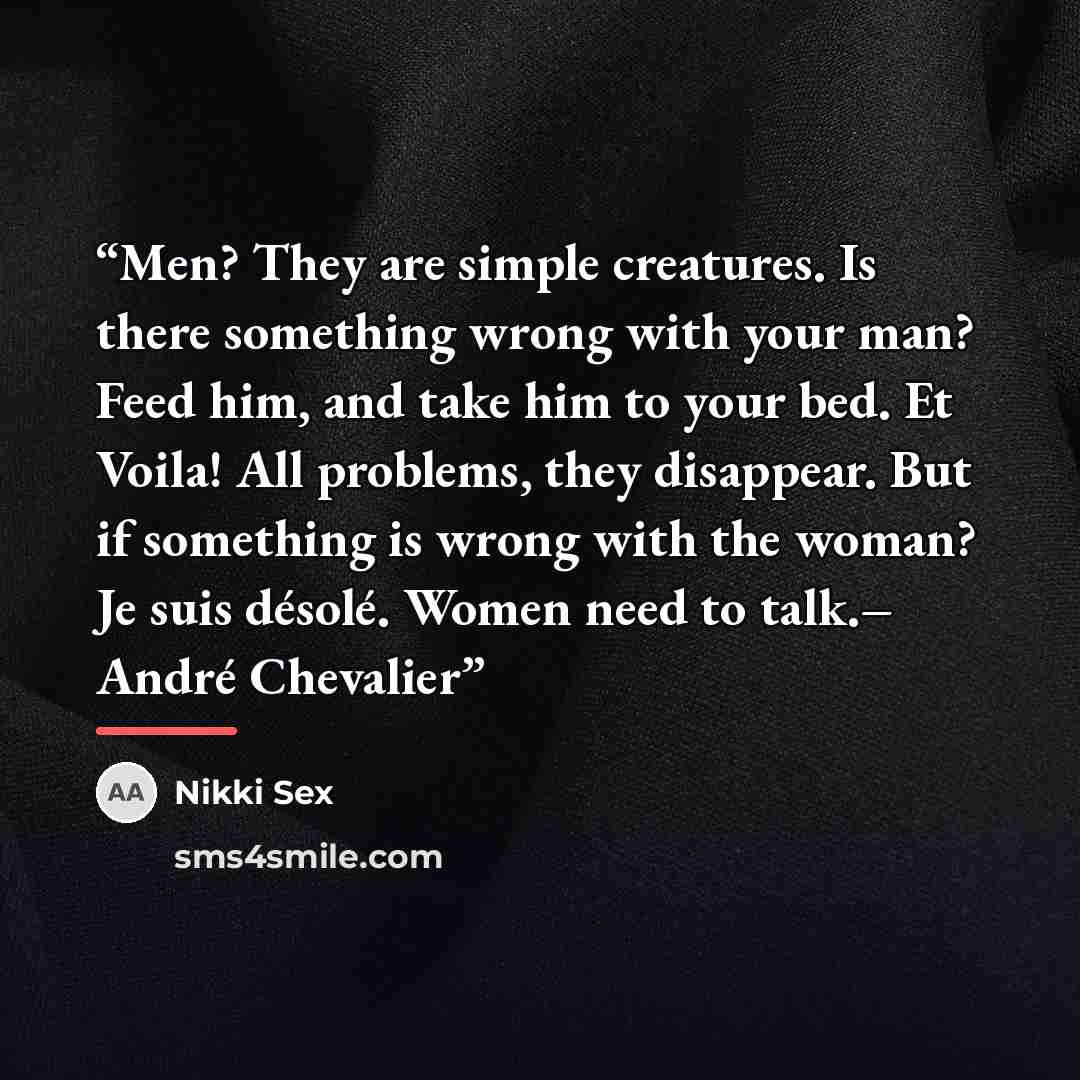“Men? They are simple creatures. Is there something wrong with your man? Feed him, and take him to your bed. Et Voila! All problems, they disappear. But if something is wrong with the woman? Je suis désolé. Women need to talk.– André Chevalier” quote by Nikki Sex