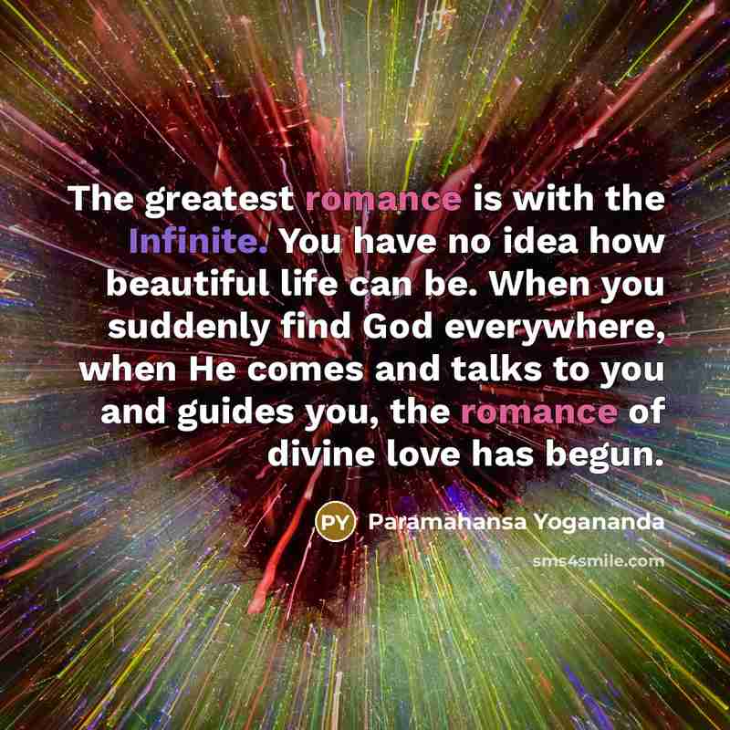 “The greatest romance is with the Infinite. You have no idea how beautiful life can be. When you suddenly find God everywhere, when He comes and talks to you and guides you, the romance of divine love has begun.” quote by Paramahansa Yogananda