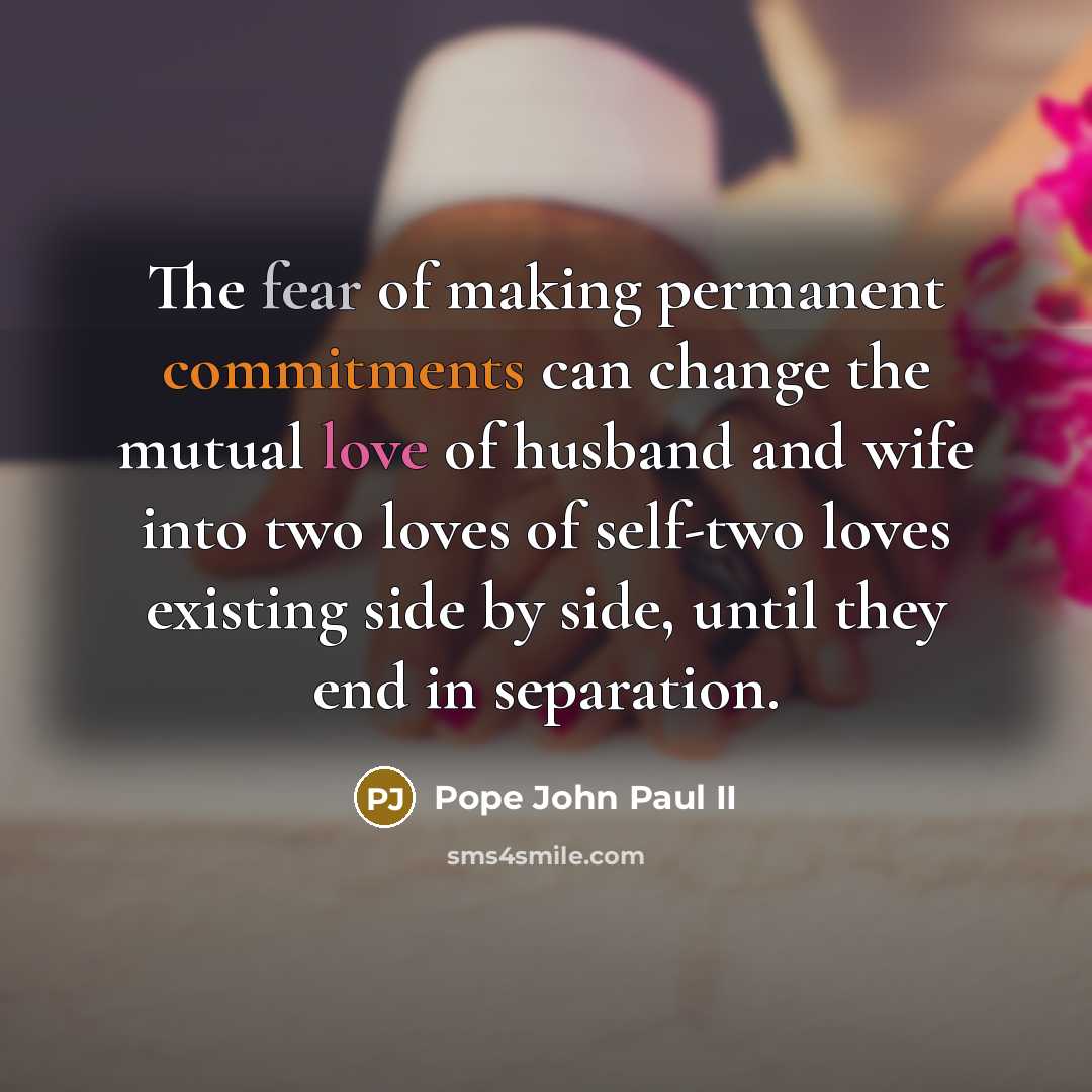 “The fear of making permanent commitments can change the mutual love of husband and wife into two loves of self-two loves existing side by side, until they end in separation.” quote by Pope John Paul II