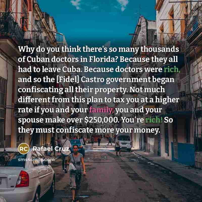 “Why do you think there's so many thousands of Cuban doctors in Florida? Because they all had to leave Cuba. Because doctors were rich, and so the [Fidel] Castro government began confiscating all their property. Not much different from this plan to tax you at a higher rate if you and your family…” quote by Rafael Cruz