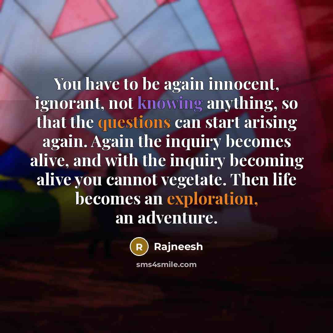 “You have to be again innocent, ignorant, not knowing anything, so that the questions can start arising again. Again the inquiry becomes alive, and with the inquiry becoming alive you cannot vegetate. Then life becomes an exploration, an adventure.” quote by Rajneesh
