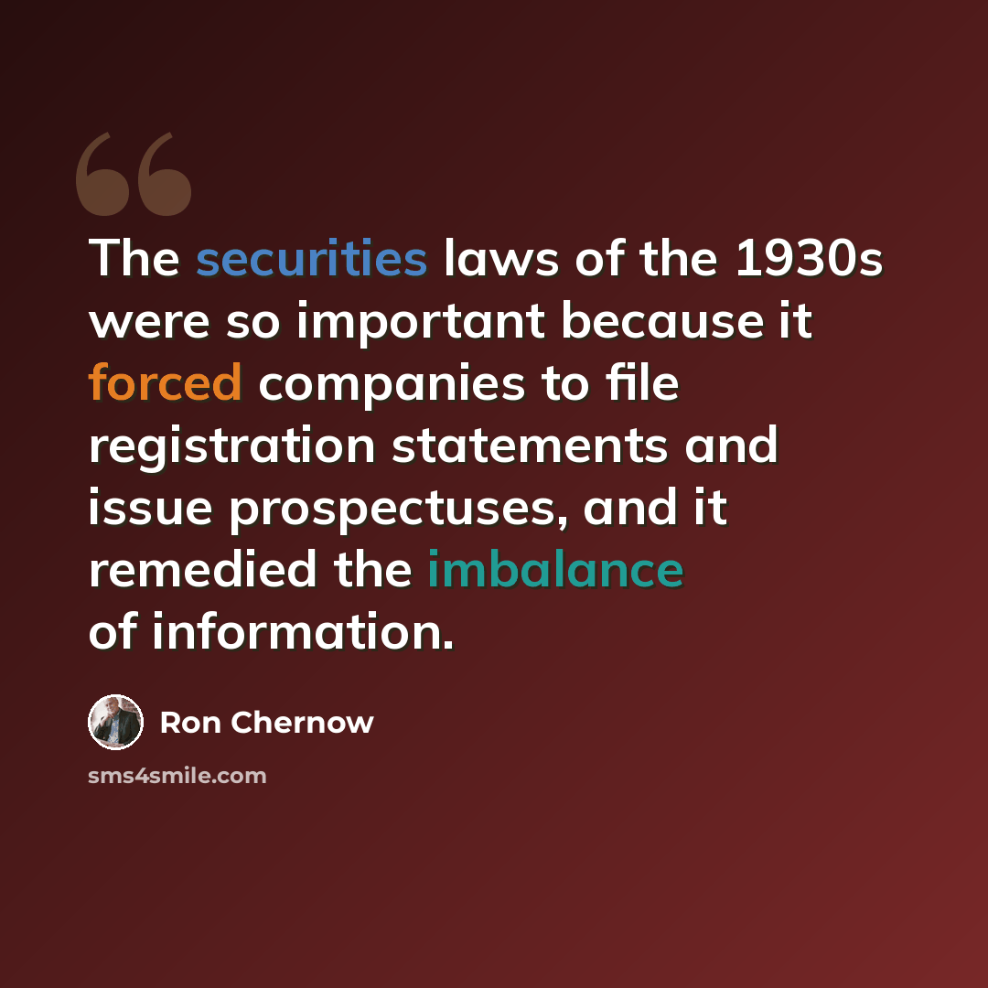 “The securities laws of the 1930s were so important because it forced companies to file registration statements and issue prospectuses, and it remedied the imbalance of information.” quote by Ron Chernow