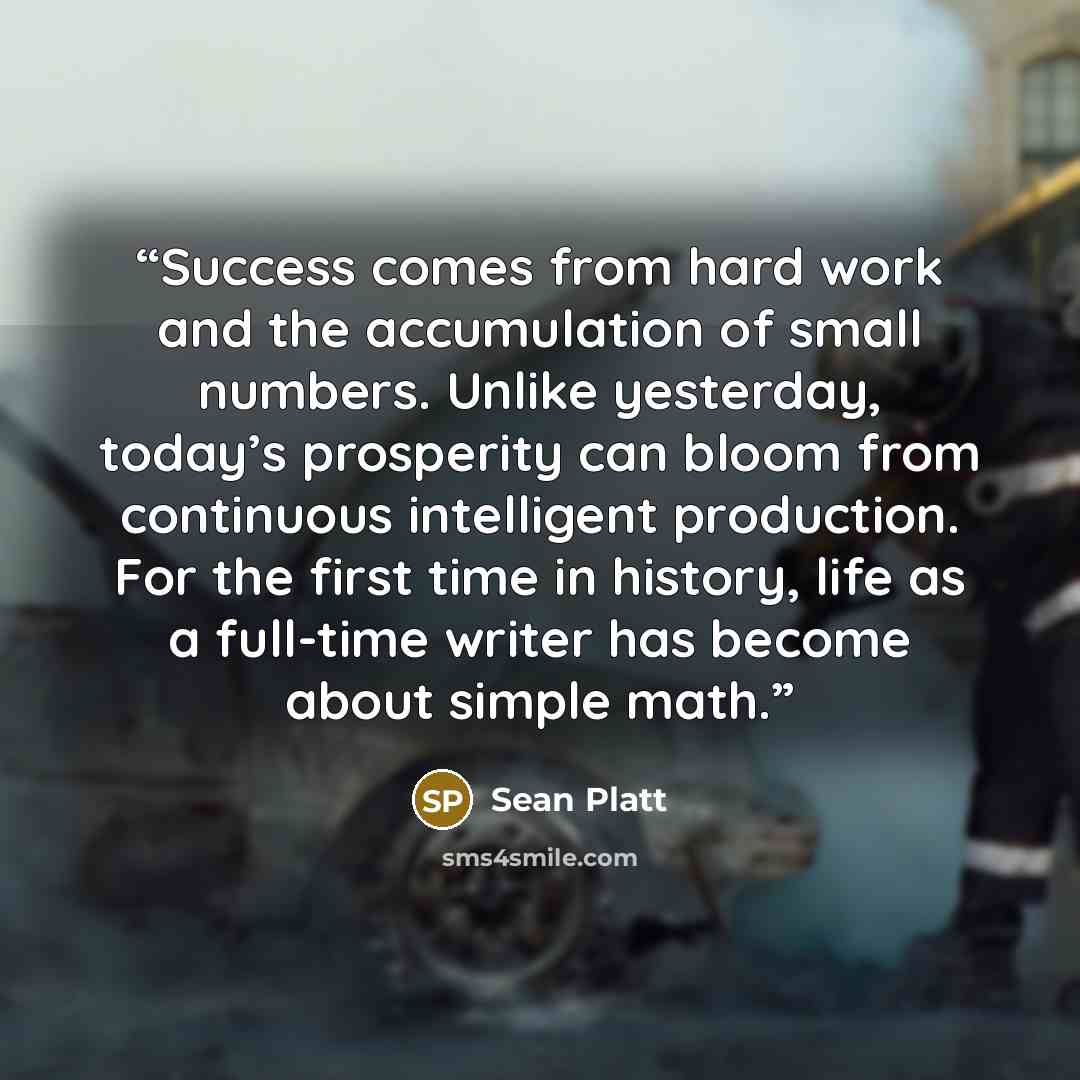 “Success comes from hard work and the accumulation of small numbers. Unlike yesterday, today’s prosperity can bloom from continuous intelligent production. For the first time in history, life as a full-time writer has become about simple math.” quote by Sean Platt