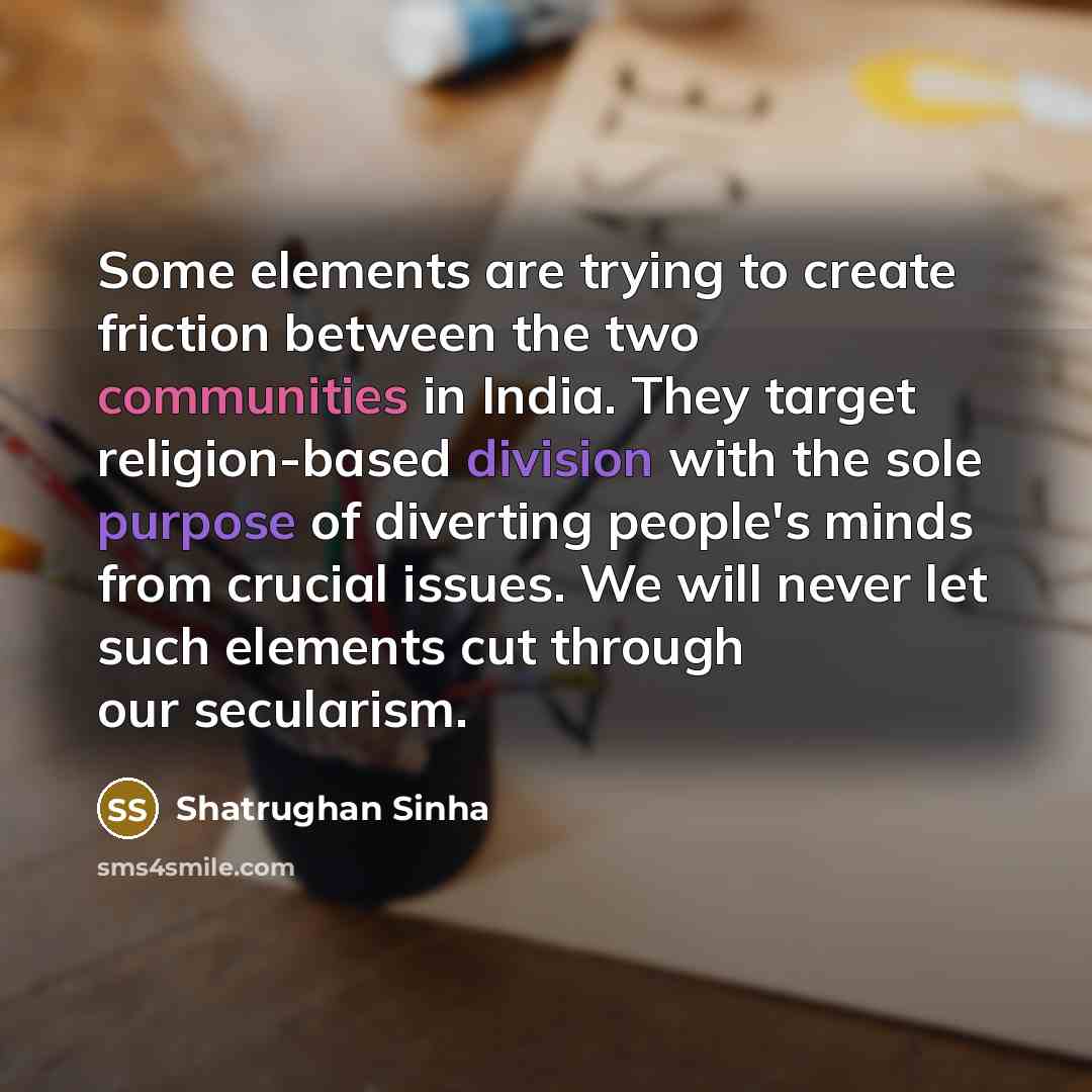 “Some elements are trying to create friction between the two communities in India. They target religion-based division with the sole purpose of diverting people's minds from crucial issues. We will never let such elements cut through our secularism.” quote by Shatrughan Sinha