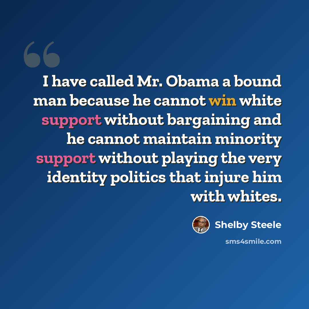 “I have called Mr. Obama a bound man because he cannot win white support without bargaining and he cannot maintain minority support without playing the very identity politics that injure him with whites.” quote by Shelby Steele