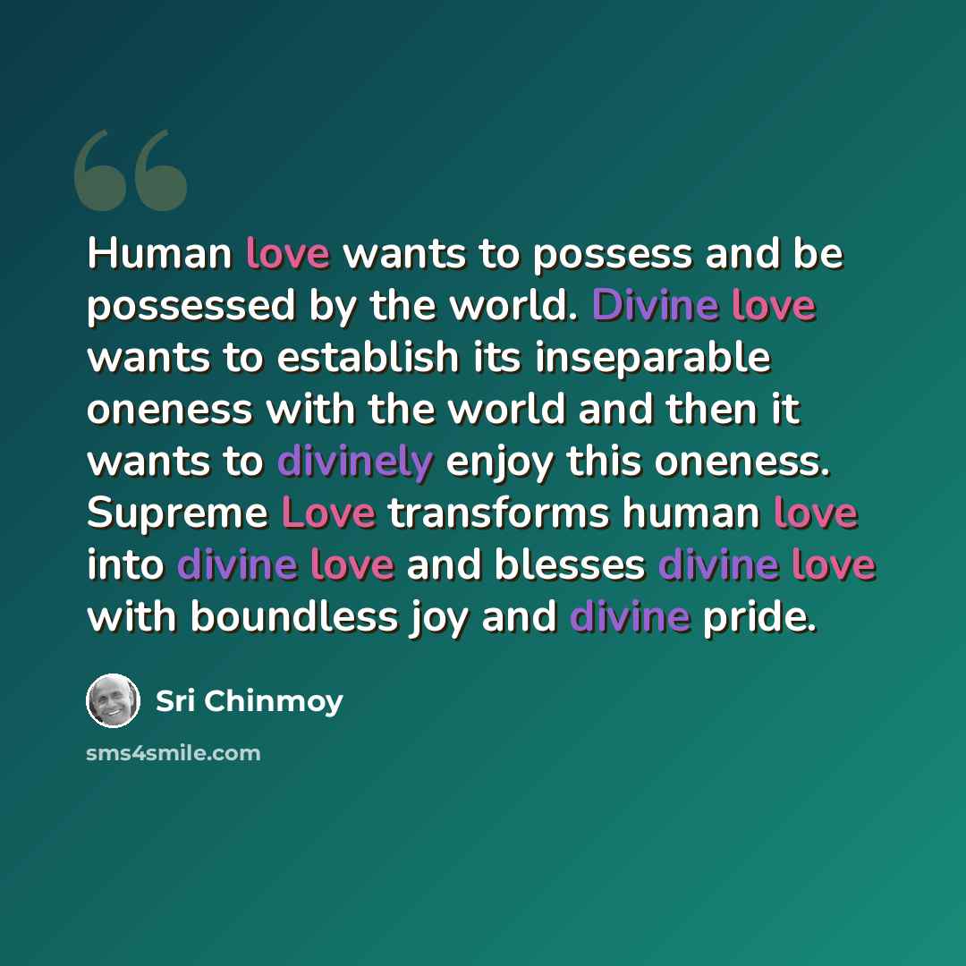 “Human love wants to possess and be possessed by the world. Divine love wants to establish its inseparable oneness with the world and then it wants to divinely enjoy this oneness. Supreme Love transforms human love into divine love and blesses divine love with boundless joy and divine pride.” quote by Sri Chinmoy