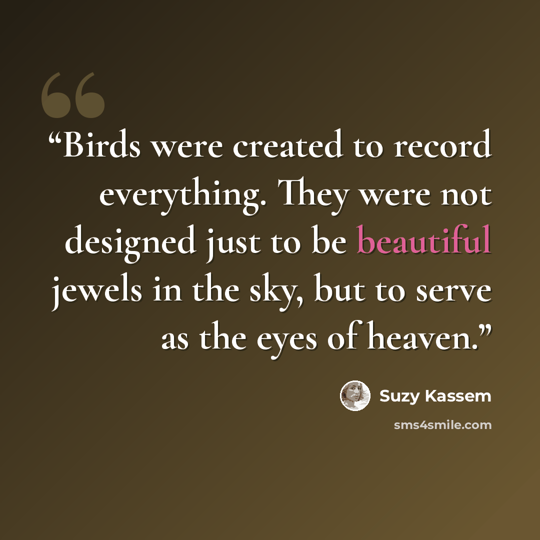 “Birds were created to record everything. They were not designed just to be beautiful jewels in the sky, but to serve as the eyes of heaven.” quote by Suzy Kassem