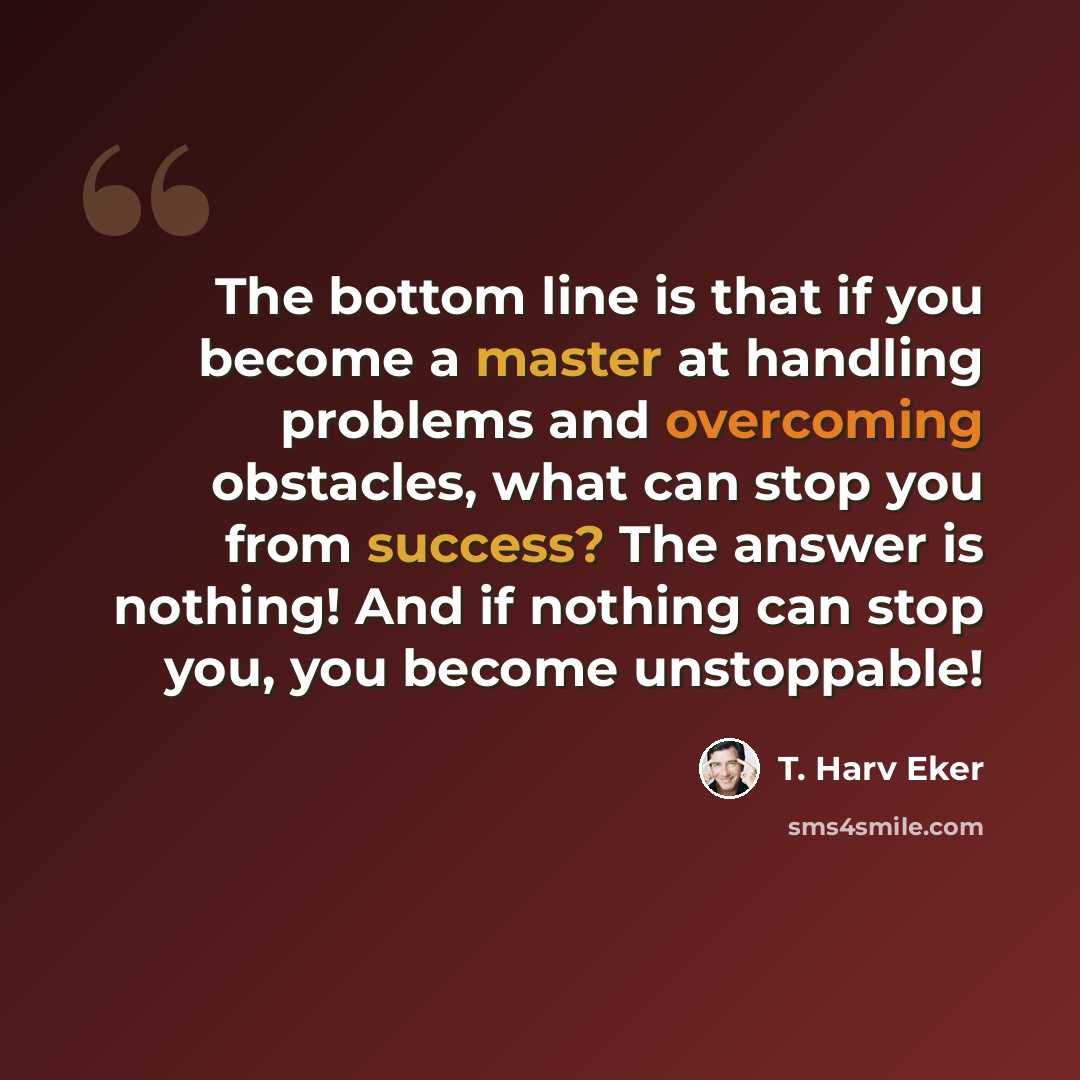 “The bottom line is that if you become a master at handling problems and overcoming obstacles, what can stop you from success? The answer is nothing! And if nothing can stop you, you become unstoppable!” quote by T. Harv Eker