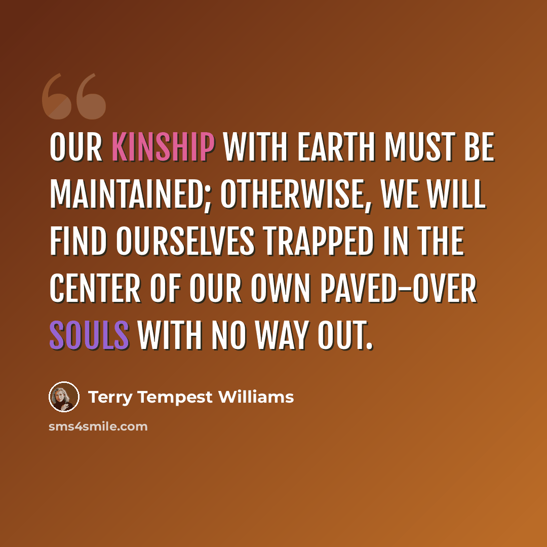 “Our kinship with Earth must be maintained; otherwise, we will find ourselves trapped in the center of our own paved-over souls with no way out.” quote by Terry Tempest Williams