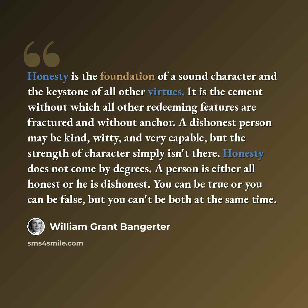 “Honesty is the foundation of a sound character and the keystone of all other virtues. It is the cement without which all other redeeming features are fractured and without anchor. A dishonest person may be kind, witty, and very capable, but the strength of character simply isn't there. Honesty…” quote by William Grant Bangerter
