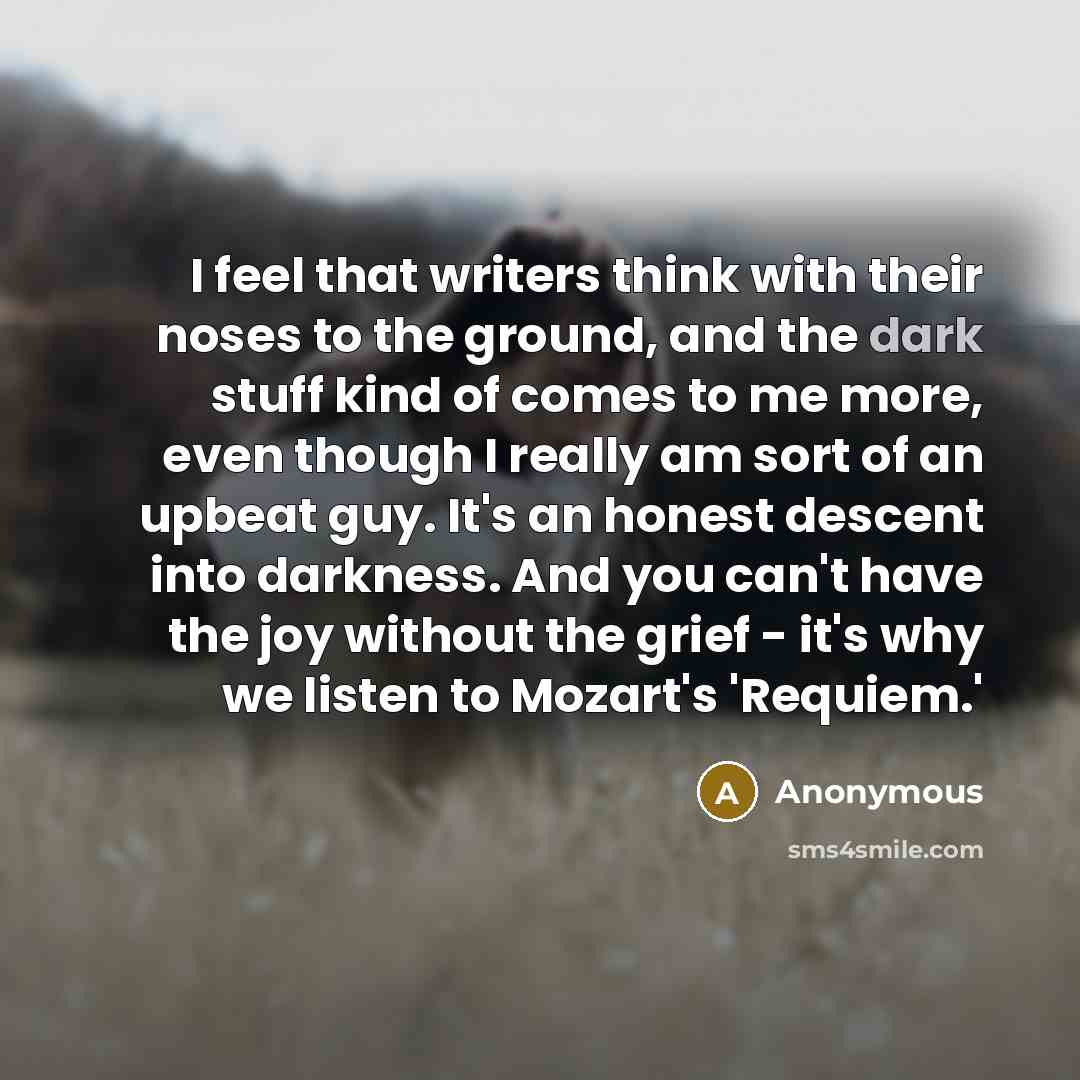 “I feel that writers think with their noses to the ground, and the dark stuff kind of comes to me more, even though I really am sort of an upbeat guy. It's an honest descent into darkness. And you can't have the joy without the grief - it's why we listen to Mozart's 'Requiem.'” quote by Anonymous