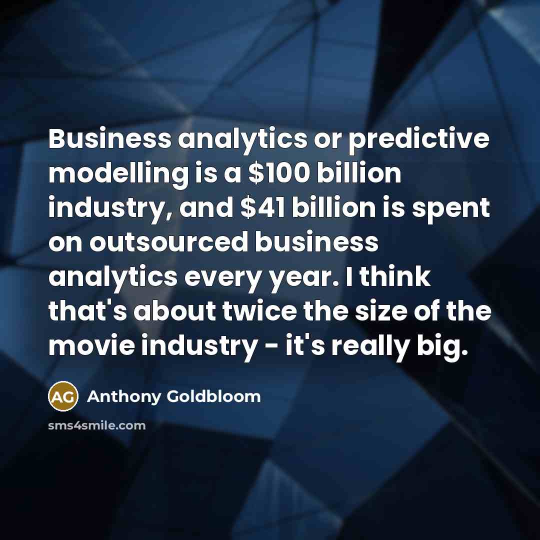“Business analytics or predictive modelling is a $100 billion industry, and $41 billion is spent on outsourced business analytics every year. I think that's about twice the size of the movie industry - it's really big.” quote by Anthony Goldbloom