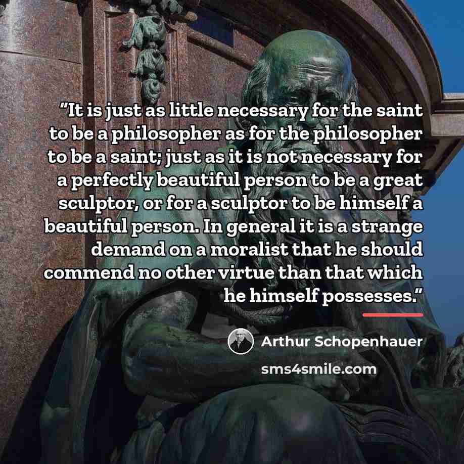“It is just as little necessary for the saint to be a philosopher as for the philosopher to be a saint; just as it is not necessary for a perfectly beautiful person to be a great sculptor, or for a sculptor to be himself a beautiful person. In general it is a strange demand on a moralist that he…” quote by Arthur Schopenhauer