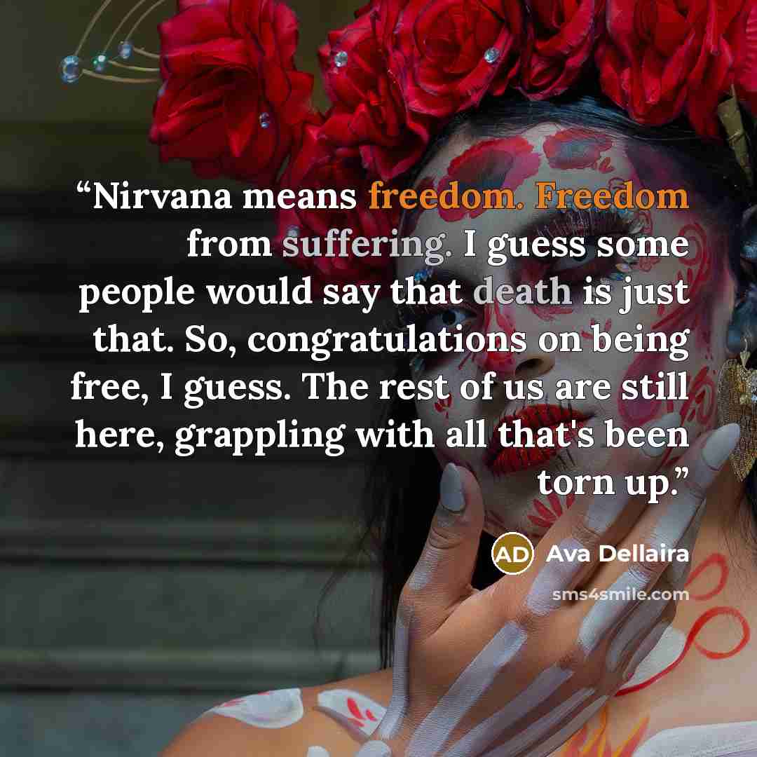 “Nirvana means freedom. Freedom from suffering. I guess some people would say that death is just that. So, congratulations on being free, I guess. The rest of us are still here, grappling with all that's been torn up.” quote by Ava Dellaira